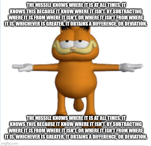 garfield t-pose | THE MISSILE KNOWS WHERE IT IS AT ALL TIMES. IT KNOWS THIS BECAUSE IT KNOW WHERE IT ISN'T. BY SUBTRACTING WHERE IT IS FROM WHERE IT ISN'T, OR WHERE IT ISN'T FROM WHERE IT IS, WHICHEVER IS GREATER, IT OBTAINS A DIFFERENCE, OR DEVIATION. THE MISSILE KNOWS WHERE IT IS AT ALL TIMES. IT KNOWS THIS BECAUSE IT KNOW WHERE IT ISN'T. BY SUBTRACTING WHERE IT IS FROM WHERE IT ISN'T, OR WHERE IT ISN'T FROM WHERE IT IS, WHICHEVER IS GREATER, IT OBTAINS A DIFFERENCE, OR DEVIATION. | image tagged in garfield t-pose | made w/ Imgflip meme maker