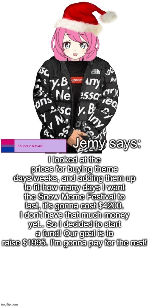 I'm gonna go make a bank account for it now | I looked at the prices for buying theme days/weeks, and adding them up to fit how many days I want the Snow Meme Festival to last, it's gonna cost $4200. I don't have that much money yet.. So I decided to start a fund! Our goal is to raise $1995. I'm gonna pay for the rest! | image tagged in jemy christmas drip temp | made w/ Imgflip meme maker