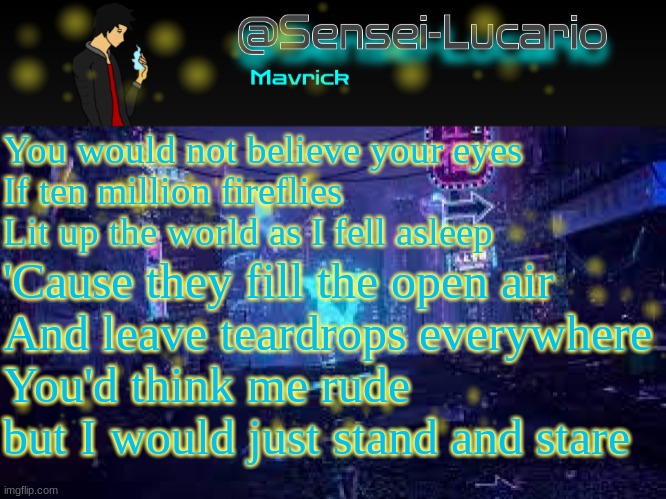 Just realized that the title for my current template has a Typo -_- | You would not believe your eyes
If ten million fireflies
Lit up the world as I fell asleep; 'Cause they fill the open air
And leave teardrops everywhere
You'd think me rude but I would just stand and stare | image tagged in senei-lucario neo temp | made w/ Imgflip meme maker