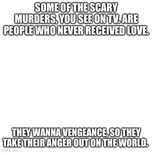 Be Nice | SOME OF THE SCARY MURDERS, YOU SEE ON TV. ARE PEOPLE WHO NEVER RECEIVED LOVE. THEY WANNA VENGEANCE, SO THEY TAKE THEIR ANGER OUT ON THE WORLD. | image tagged in memes,blank transparent square | made w/ Imgflip meme maker