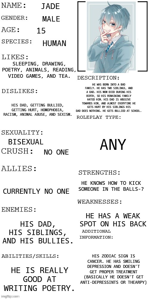 (Updated) Roleplay OC showcase | JADE; MALE; 15; HUMAN; SLEEPING, DRAWING, POETRY, ANIMALS, READING, VIDEO GAMES, AND TEA. HE WAS BORN INTO A BAD FAMILY. HE HAS TWO SIBLINGS, AND A DAD. HIS MOM DIED DURING HIS BIRTH, SO HIS REMAINING FAMILY HATED HIM. HIS DAD IS ABUSIVE TOWARDS HIM, AND ALMOST EVERYTIME HE GETS HURT BY HIS SIBLINGS HIS DAD DOES NOTHING. HE GETS BULLIED AT SCHOOL. HIS DAD, GETTING BULLIED, GETTING HURT, HOMOPHOBIA, RACISM, ANIMAL ABUSE, AND SEXISM. ANY; BISEXUAL; NO ONE; HE KNOWS HOW TO KICK SOMEONE IN THE BALLS-? CURRENTLY NO ONE; HE HAS A WEAK SPOT ON HIS BACK; HIS DAD, HIS SIBLINGS, AND HIS BULLIES. HIS ZODIAC SIGN IS CANCER. HE HAS SMILING DEPRESSION AND DOESN'T GET PROPER TREATMENT (BASICALLY HE DOESN'T GET ANTI-DEPRESSINTS OR THEARPY); HE IS REALLY GOOD AT WRITING POETRY. | image tagged in updated roleplay oc showcase | made w/ Imgflip meme maker