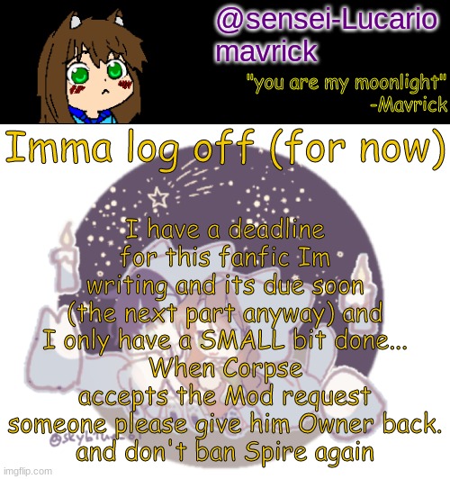 see you guys in a little bit! | I have a deadline for this fanfic Im writing and its due soon (the next part anyway) and I only have a SMALL bit done...
When Corpse accepts the Mod request someone please give him Owner back.
and don't ban Spire again; Imma log off (for now) | image tagged in mavricks moonlight temp | made w/ Imgflip meme maker