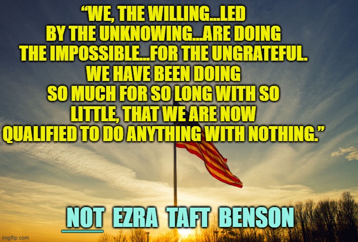 “WE, THE WILLING…LED BY THE UNKNOWING…ARE DOING THE IMPOSSIBLE…FOR THE UNGRATEFUL.
WE HAVE BEEN DOING SO MUCH FOR SO LONG WITH SO LITTLE, TH | made w/ Imgflip meme maker