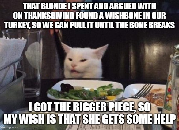 Holiday Dinner a la Smudge | THAT BLONDE I SPENT AND ARGUED WITH ON THANKSGIVING FOUND A WISHBONE IN OUR TURKEY, SO WE CAN PULL IT UNTIL THE BONE BREAKS; I GOT THE BIGGER PIECE, SO MY WISH IS THAT SHE GETS SOME HELP | image tagged in salad cat,meme,memes,thanksgiving,turkey | made w/ Imgflip meme maker