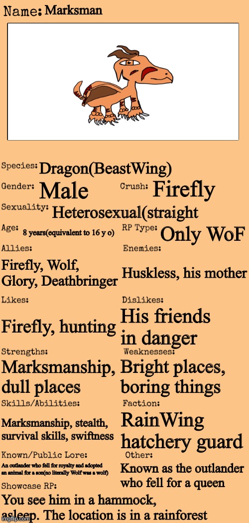 My first(and maybe only) male OC! No romance pls, he has a girlfriend | Marksman; Dragon(BeastWing); Firefly; Male; Heterosexual(straight; 8 years(equivalent to 16 y o); Only WoF; Firefly, Wolf, Glory, Deathbringer; Huskless, his mother; His friends in danger; Firefly, hunting; Bright places, boring things; Marksmanship, dull places; Marksmanship, stealth, survival skills, swiftness; RainWing hatchery guard; An outlander who fell for royalty and adopted an animal for a son(no literally Wolf was a wolf); Known as the outlander who fell for a queen; You see him in a hammock, asleep. The location is in a rainforest | image tagged in new oc showcase for rp stream,wings of fire,roleplaying | made w/ Imgflip meme maker