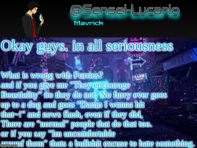 so please. what. is. wrong. with. furries? | Okay guys. in all seriousness; What is wrong with Furries?
and if you give me "They encourage Beastiality" no they do not. No furry ever goes up to a dog and goes "Damn I wanna hit that~!" and news flash, even if they did, There are "normal" people that do that too.
or if you say "Im uncomfortable arounf them" thats a bullshit excuse to hate something. | image tagged in senei-lucario neo temp | made w/ Imgflip meme maker