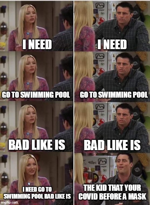 Go to pool | I NEED; I NEED; GO TO SWIMMING POOL; GO TO SWIMMING POOL; BAD LIKE IS; BAD LIKE IS; I NEED GO TO SWIMMING POOL BAD LIKE IS; THE KID THAT YOUR COVID BEFORE A MASK | image tagged in phoebe joey,memes | made w/ Imgflip meme maker