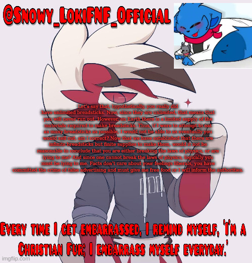 Snowy_LokiFNF_Official Lycanroc temp | Let’s say that, hypothetically, you really did have unlimited breadsticks. Now, since they are unlimited, that means that you will never run out. However, on Earth there is a limited supply of the materials required to make breadsticks. Thus, if I were to attempt to eat as many breadsticks as possible, I would not be able to as eventually you would sell out, am I correct? Now that we have established that there are infinite breadsticks but finite supplies to make them, would it not be reasonable to conclude that you are either breaking the laws of physics, or are lying to me? And since one cannot break the laws of physics, logically you must be lying to me. Facts don’t care about your feelings liberals, you have committed the crime of false advertising and must give me free food or I will inform the authorities. | image tagged in snowy_lokifnf_official lycanroc temp | made w/ Imgflip meme maker