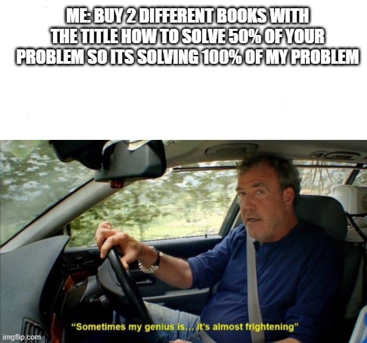 ME: BUY 2 DIFFERENT BOOKS WITH THE TITLE HOW TO SOLVE 50% OF YOUR PROBLEM SO ITS SOLVING 100% OF MY PROBLEM | image tagged in sometimes my genius is it's almost frightening | made w/ Imgflip meme maker