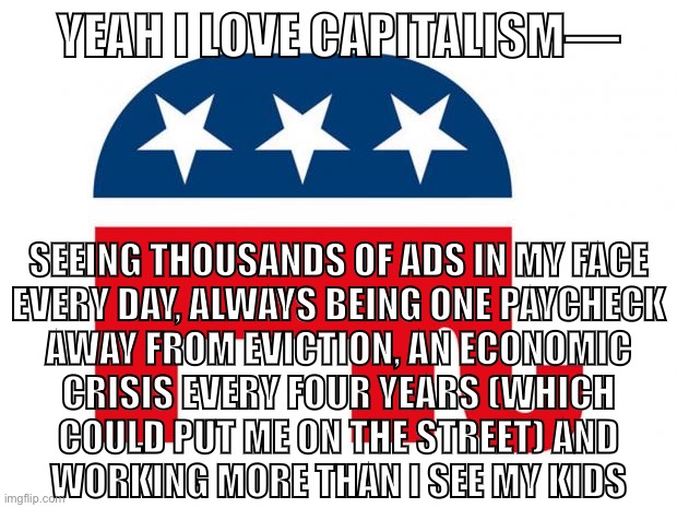 Capitalism is so fun | YEAH I LOVE CAPITALISM—; SEEING THOUSANDS OF ADS IN MY FACE
EVERY DAY, ALWAYS BEING ONE PAYCHECK
AWAY FROM EVICTION, AN ECONOMIC
CRISIS EVERY FOUR YEARS (WHICH
COULD PUT ME ON THE STREET) AND
WORKING MORE THAN I SEE MY KIDS | image tagged in republican,capitalism,conservative logic,economics,free market,consumerism | made w/ Imgflip meme maker