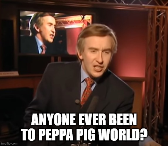 Alan's speech | ANYONE EVER BEEN TO PEPPA PIG WORLD? | image tagged in alan's speech | made w/ Imgflip meme maker