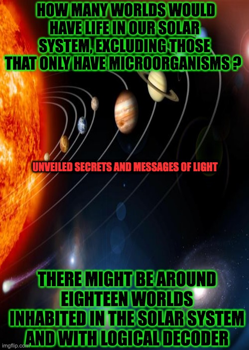 the solar system | HOW MANY WORLDS WOULD HAVE LIFE IN OUR SOLAR SYSTEM, EXCLUDING THOSE THAT ONLY HAVE MICROORGANISMS ? UNVEILED SECRETS AND MESSAGES OF LIGHT; THERE MIGHT BE AROUND EIGHTEEN WORLDS INHABITED IN THE SOLAR SYSTEM AND WITH LOGICAL DECODER | image tagged in solar system | made w/ Imgflip meme maker
