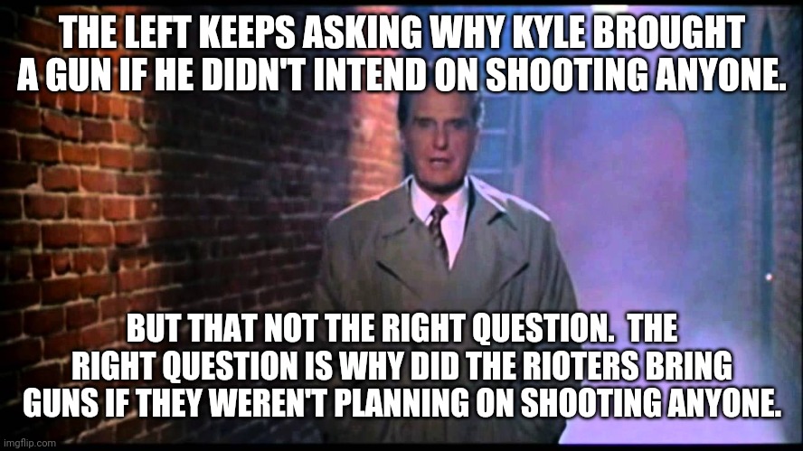 I'll trust Kyle Rittinhouse with an entire arsenal more than I'll ever trust a communist thug burning, looting and killing. |  THE LEFT KEEPS ASKING WHY KYLE BROUGHT A GUN IF HE DIDN'T INTEND ON SHOOTING ANYONE. BUT THAT NOT THE RIGHT QUESTION.  THE RIGHT QUESTION IS WHY DID THE RIOTERS BRING GUNS IF THEY WEREN'T PLANNING ON SHOOTING ANYONE. | image tagged in unsolved mysteries,why did rioters have guns,watch the videos,kyle not guilty | made w/ Imgflip meme maker