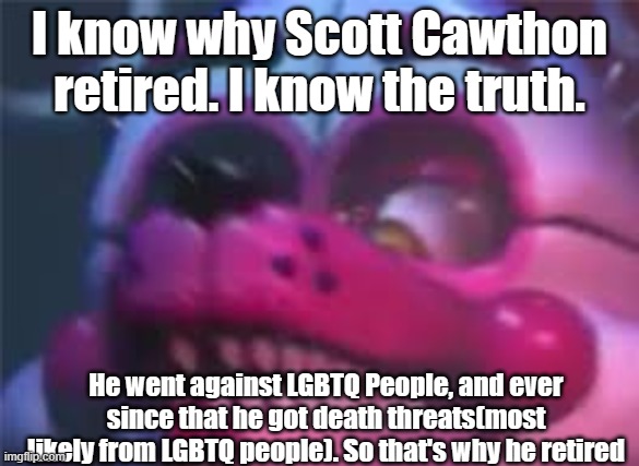 I'm not kidding | I know why Scott Cawthon retired. I know the truth. He went against LGBTQ People, and ever since that he got death threats(most likely from LGBTQ people). So that's why he retired | image tagged in fnaf | made w/ Imgflip meme maker