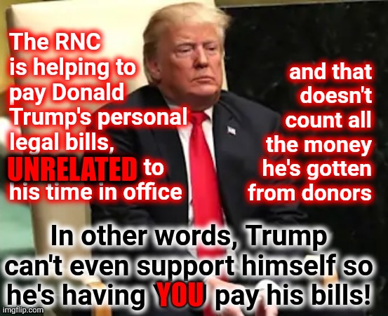 That Doesn't Count The Hundred Million That You've Donated To Him Personally | The RNC is helping to pay Donald Trump's personal legal bills, UNRELATED to his time in office; and that doesn't count all the money he's gotten from donors; UNRELATED; In other words, Trump can't even support himself so he's having YOU pay his bills! YOU | image tagged in memes,trump lies,con man,lock him up,trump for prison 2022,deplorable donald | made w/ Imgflip meme maker