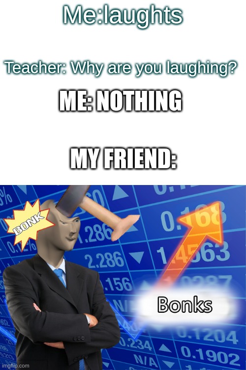 Bonks | Me:laughts; Teacher: Why are you laughing? ME: NOTHING; MY FRIEND: | image tagged in memes | made w/ Imgflip meme maker