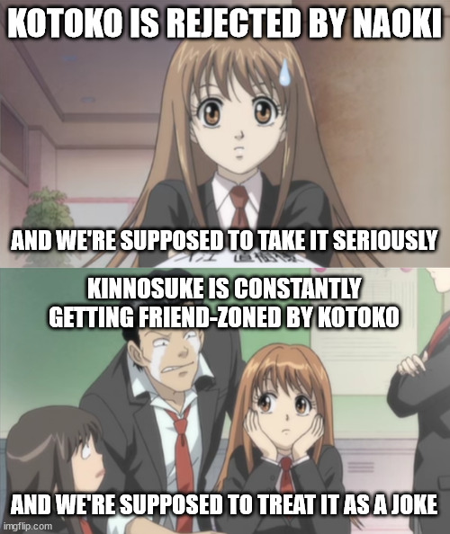 Double-Standards Is All I'm Saying | KOTOKO IS REJECTED BY NAOKI; AND WE'RE SUPPOSED TO TAKE IT SERIOUSLY; KINNOSUKE IS CONSTANTLY GETTING FRIEND-ZONED BY KOTOKO; AND WE'RE SUPPOSED TO TREAT IT AS A JOKE | image tagged in itazura na kiss,anime,anime meme | made w/ Imgflip meme maker