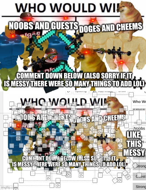 NOOBS AND GUESTS; DOGES AND CHEEMS; COMMENT DOWN BELOW (ALSO SORRY IF IT IS MESSY THERE WERE SO MANY THINGS TO ADD LOL); LIKE, THIS MESSY | image tagged in memes,who would win | made w/ Imgflip meme maker