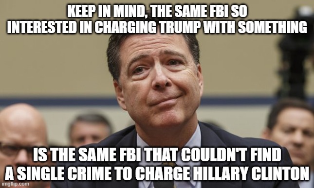 Comey Don't Know | KEEP IN MIND, THE SAME FBI SO INTERESTED IN CHARGING TRUMP WITH SOMETHING; IS THE SAME FBI THAT COULDN'T FIND A SINGLE CRIME TO CHARGE HILLARY CLINTON | image tagged in comey don't know | made w/ Imgflip meme maker