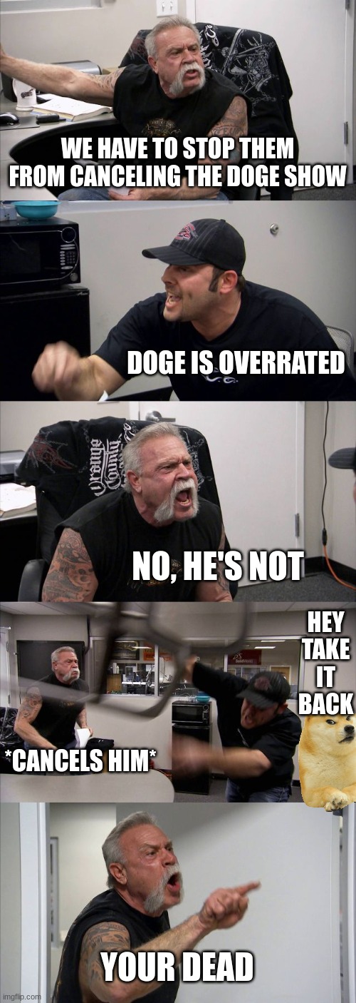 American Chopper Argument | WE HAVE TO STOP THEM FROM CANCELING THE DOGE SHOW; DOGE IS OVERRATED; NO, HE'S NOT; HEY TAKE IT BACK; *CANCELS HIM*; YOUR DEAD | image tagged in memes,american chopper argument | made w/ Imgflip meme maker