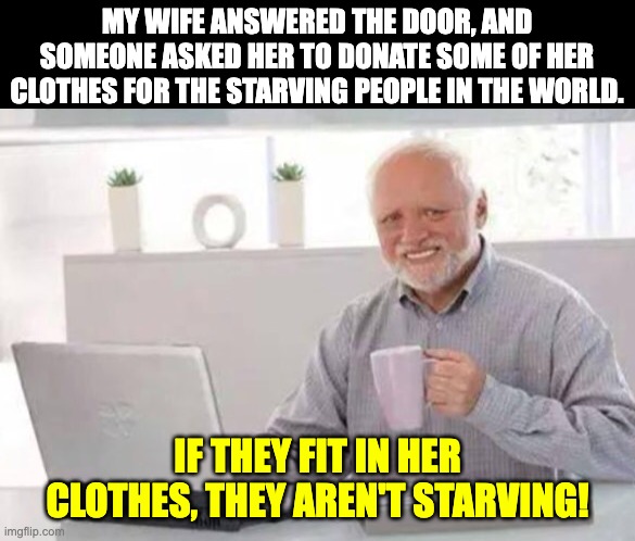 starving | MY WIFE ANSWERED THE DOOR, AND SOMEONE ASKED HER TO DONATE SOME OF HER CLOTHES FOR THE STARVING PEOPLE IN THE WORLD. IF THEY FIT IN HER CLOTHES, THEY AREN'T STARVING! | image tagged in harold | made w/ Imgflip meme maker