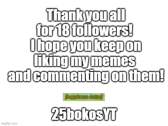 Thx a lot!!! I know it's not as much as who_am_i, but it still makes me happy! | Thank you all for 18 followers! 
I hope you keep on liking my memes 
and commenting on them! 25bokosYT | image tagged in blank white template | made w/ Imgflip meme maker