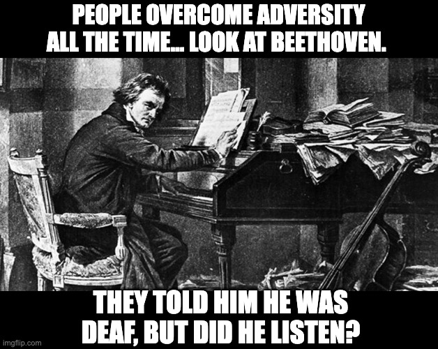 Beethoven | PEOPLE OVERCOME ADVERSITY ALL THE TIME… LOOK AT BEETHOVEN. THEY TOLD HIM HE WAS DEAF, BUT DID HE LISTEN? | image tagged in beethoven at piano | made w/ Imgflip meme maker