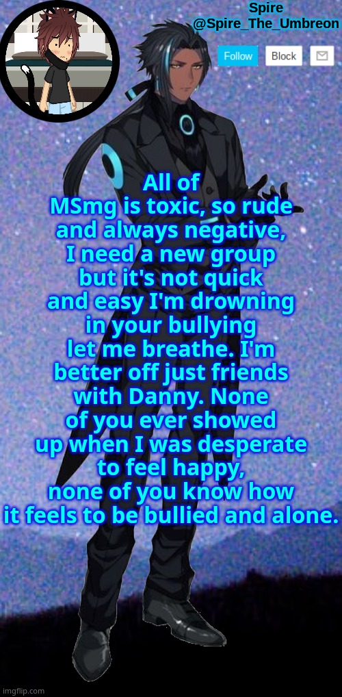 Spire announcement template | All of MSmg is toxic, so rude and always negative, I need a new group but it's not quick and easy I'm drowning in your bullying let me breathe. I'm better off just friends with Danny. None of you ever showed up when I was desperate to feel happy, none of you know how it feels to be bullied and alone. | image tagged in spire announcement template | made w/ Imgflip meme maker