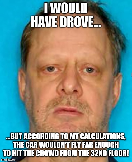 Here hold my steering wheel!!! | I WOULD HAVE DROVE... ...BUT ACCORDING TO MY CALCULATIONS, THE CAR WOULDN'T FLY FAR ENOUGH TO HIT THE CROWD FROM THE 32ND FLOOR! | image tagged in steven paddock | made w/ Imgflip meme maker