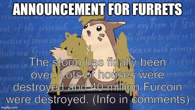 President Furret Fur Snax Announcement | ANNOUNCEMENT FOR FURRETS; The storm has finally been over. Lots of houses were destroyed and 40 million Furcoin were destroyed. (Info in comments) | image tagged in president furret fur snax announcement | made w/ Imgflip meme maker