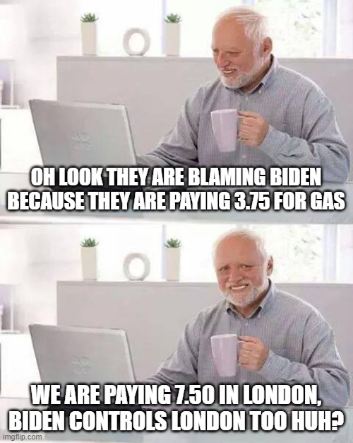 Took years to fix bush, fixing trump a bit more challenging. | OH LOOK THEY ARE BLAMING BIDEN BECAUSE THEY ARE PAYING 3.75 FOR GAS; WE ARE PAYING 7.50 IN LONDON, BIDEN CONTROLS LONDON TOO HUH? | image tagged in memes,hide the pain harold,boris johnson,donald trump is an idiot,joe biden | made w/ Imgflip meme maker