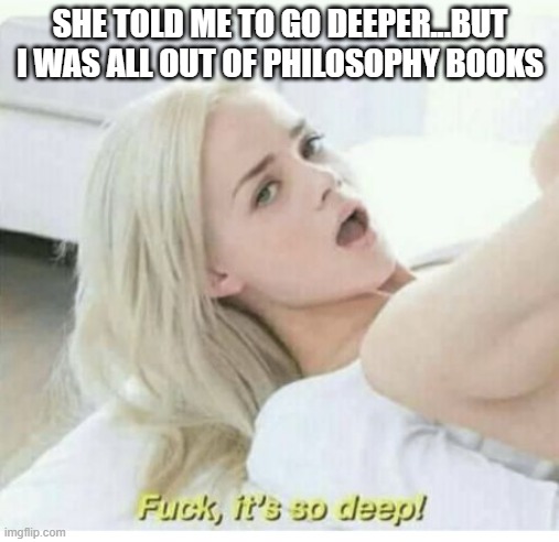 Just Think... | SHE TOLD ME TO GO DEEPER...BUT I WAS ALL OUT OF PHILOSOPHY BOOKS | image tagged in fuck its so deep | made w/ Imgflip meme maker