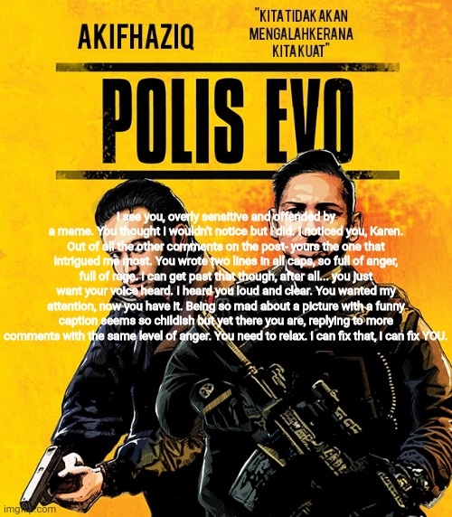 Akifhaziq polis evo template | I see you, overly sensitive and offended by a meme. You thought i wouldn't notice but i did. I noticed you, Karen. Out of all the other comments on the post- yours the one that intrigued me most. You wrote two lines in all caps, so full of anger, full of rage. I can get past that though, after all... you just want your voice heard. I heard you loud and clear. You wanted my attention, now you have it. Being so mad about a picture with a funny caption seems so childish but yet there you are, replying to more comments with the same level of anger. You need to relax. I can fix that, i can fix YOU. | image tagged in akifhaziq polis evo template | made w/ Imgflip meme maker