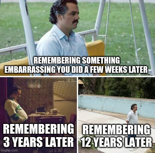 Sad Pablo Escobar | REMEMBERING SOMETHING EMBARRASSING YOU DID A FEW WEEKS LATER; REMEMBERING 3 YEARS LATER; REMEMBERING 12 YEARS LATER | image tagged in memes,sad pablo escobar | made w/ Imgflip meme maker
