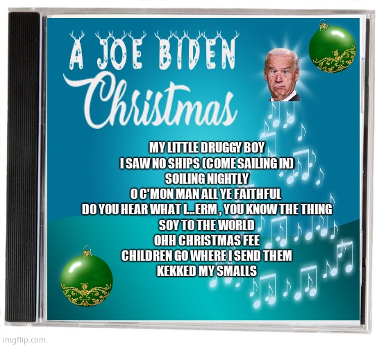 A Joe Biden Christmas | MY LITTLE DRUGGY BOY
I SAW NO SHIPS (COME SAILING IN)
SOILING NIGHTLY
O C'MON MAN ALL YE FAITHFUL 
DO YOU HEAR WHAT I...ERM , YOU KNOW THE THING
SOY TO THE WORLD
OHH CHRISTMAS FEE
CHILDREN GO WHERE I SEND THEM
KEKKED MY SMALLS | image tagged in memes,funny memes,creepy joe biden,christmas,hunter,political meme | made w/ Imgflip meme maker