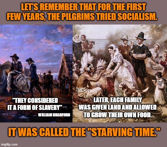 Small Gov't = Happy Thanksgiving. | LET'S REMEMBER THAT FOR THE FIRST FEW YEARS, THE PILGRIMS TRIED SOCIALISM. LATER, EACH FAMILY WAS GIVEN LAND AND ALLOWED TO GROW THEIR OWN FOOD. "THEY CONSIDERED IT A FORM OF SLAVERY"; WILLIAM BRADFORD; IT WAS CALLED THE "STARVING TIME." | image tagged in pilgrims,thanksgiving,socialism,liberal logic,god bless america | made w/ Imgflip meme maker