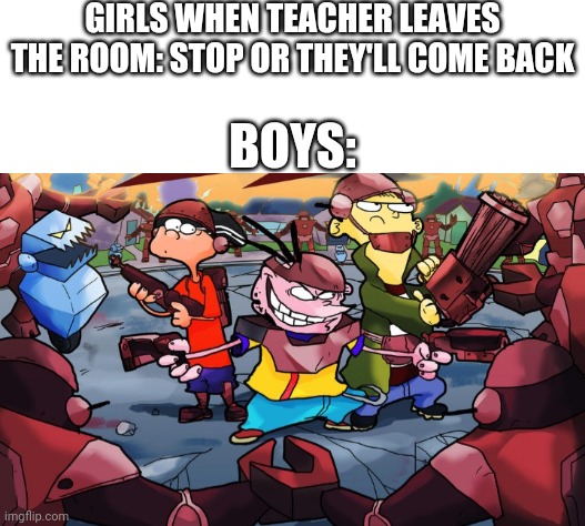 GIRLS WHEN TEACHER LEAVES THE ROOM: STOP OR THEY'LL COME BACK; BOYS: | image tagged in white background,boys vs girls,girls vs boys | made w/ Imgflip meme maker