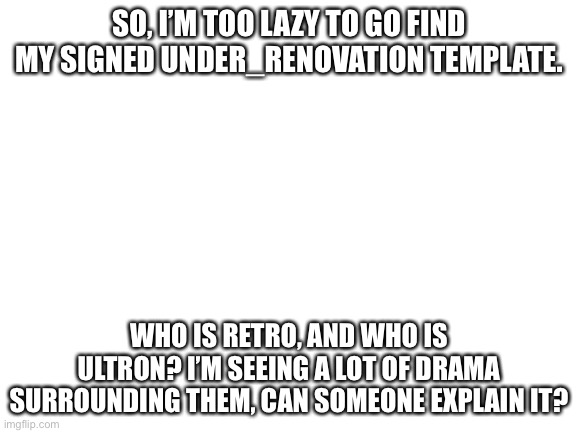 Blank White Template | SO, I’M TOO LAZY TO GO FIND MY SIGNED UNDER_RENOVATION TEMPLATE. WHO IS RETRO, AND WHO IS ULTRON? I’M SEEING A LOT OF DRAMA SURROUNDING THEM, CAN SOMEONE EXPLAIN IT? | image tagged in blank white template | made w/ Imgflip meme maker