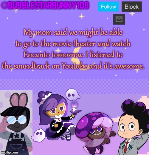 Bubblestarbunny108 purple template | My mom said we might be able to go to the movie theater and watch Encanto tomorrow. I listened to the soundtrack on Youtube and it's awesome. | image tagged in bubblestarbunny108 purple template | made w/ Imgflip meme maker