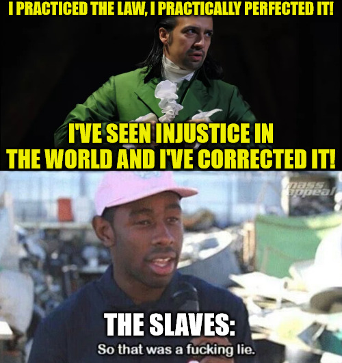 That wasn't very cash money of you, Alexander Hamilton |  I PRACTICED THE LAW, I PRACTICALLY PERFECTED IT! I'VE SEEN INJUSTICE IN THE WORLD AND I'VE CORRECTED IT! THE SLAVES: | image tagged in so that was a f ing lie,hamilton,slaves,history,united states of america | made w/ Imgflip meme maker