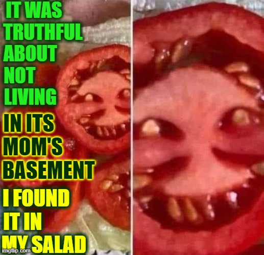Rare Picture of Politics Stream Troll Hiding in a Salad | IT WAS     
TRUTHFUL
ABOUT       
NOT             
LIVING; IN ITS          
MOM'S        
BASEMENT; I FOUND    
IT IN           
MY SALAD | image tagged in vince vance,imgflip trolls,tomato,freaky,troll face,memes | made w/ Imgflip meme maker