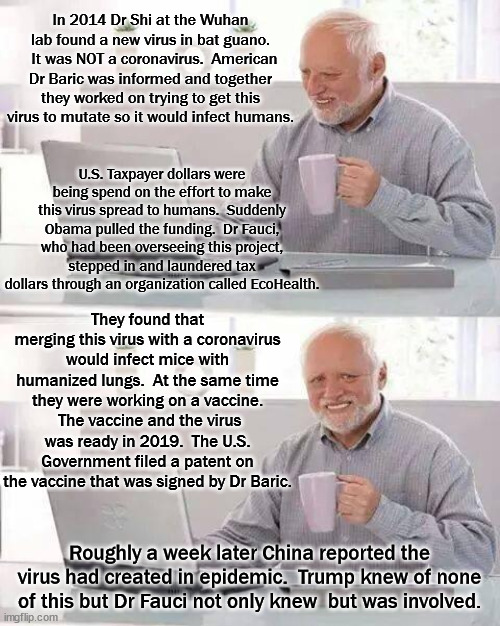 In 2017 Fauci released a statement saying that he was certain a viral pandemic would happen soon. | In 2014 Dr Shi at the Wuhan lab found a new virus in bat guano.   It was NOT a coronavirus.  American Dr Baric was informed and together they worked on trying to get this virus to mutate so it would infect humans. U.S. Taxpayer dollars were being spend on the effort to make this virus spread to humans.  Suddenly Obama pulled the funding.  Dr Fauci, who had been overseeing this project, stepped in and laundered tax dollars through an organization called EcoHealth. They found that merging this virus with a coronavirus would infect mice with humanized lungs.  At the same time they were working on a vaccine.  The vaccine and the virus was ready in 2019.  The U.S. Government filed a patent on the vaccine that was signed by Dr Baric. Roughly a week later China reported the virus had created in epidemic.  Trump knew of none of this but Dr Fauci not only knew  but was involved. | image tagged in gain of function,plandemic,not a conspiracy theroy | made w/ Imgflip meme maker