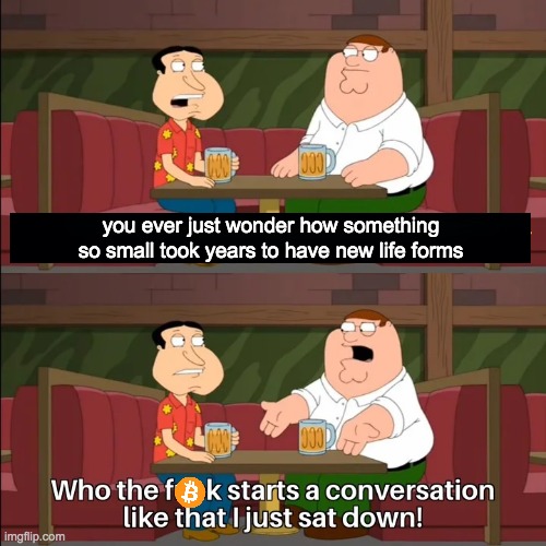 Who the f**k starts a conversation like that I just sat down! | you ever just wonder how something so small took years to have new life forms | image tagged in who the f k starts a conversation like that i just sat down | made w/ Imgflip meme maker