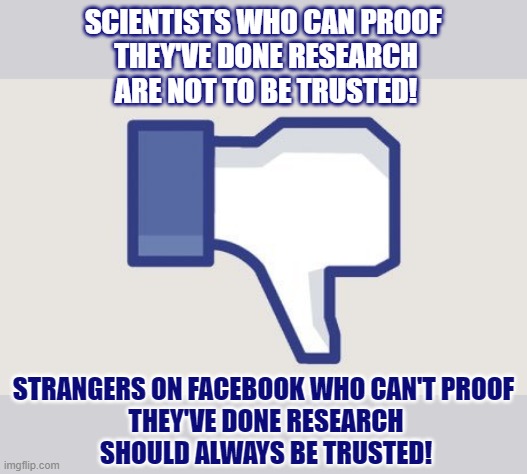 Why do some people only trust people who can't proof they can be trusted? | SCIENTISTS WHO CAN PROOF 
THEY'VE DONE RESEARCH
ARE NOT TO BE TRUSTED! STRANGERS ON FACEBOOK WHO CAN'T PROOF 
THEY'VE DONE RESEARCH
SHOULD ALWAYS BE TRUSTED! | image tagged in facebook,distrust,science,trust issues | made w/ Imgflip meme maker