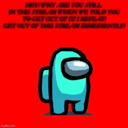 Cyan_Official Anti-Piracy Screen(Part 2) | HEY! WHY ARE YOU STILL  IN THIS STREAM WHEN WE TOLD YOU TO GET OUT OF IT! I REPEAT! GET OUT OF THIS STREAM IMMEDIENTLY! | image tagged in blank transparent square | made w/ Imgflip meme maker