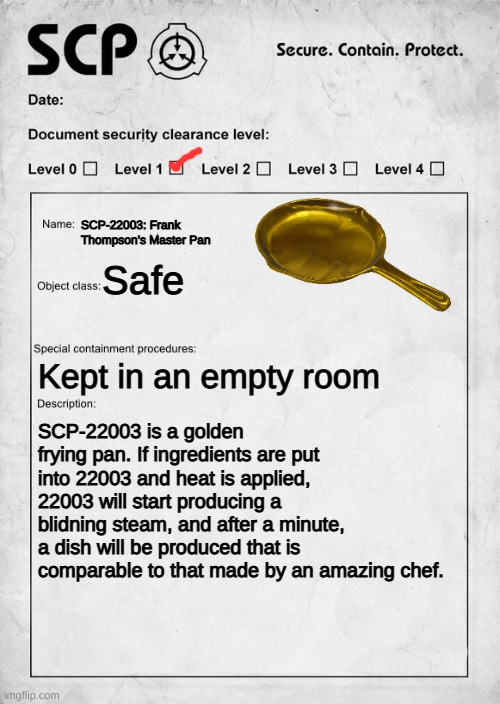 SCP-22003: Frank Thompson's Master Pan | SCP-22003: Frank Thompson's Master Pan; Safe; Kept in an empty room; SCP-22003 is a golden frying pan. If ingredients are put into 22003 and heat is applied, 22003 will start producing a blidning steam, and after a minute, a dish will be produced that is comparable to that made by an amazing chef. | image tagged in scp document | made w/ Imgflip meme maker