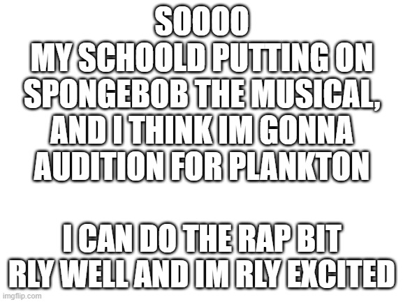 AAAAHHH | SOOOO
MY SCHOOLD PUTTING ON SPONGEBOB THE MUSICAL, AND I THINK IM GONNA AUDITION FOR PLANKTON; I CAN DO THE RAP BIT RLY WELL AND IM RLY EXCITED | image tagged in blank white template | made w/ Imgflip meme maker