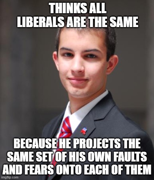 Prejudice Is Passing Pre-Judgment On People You Don't Really Know | THINKS ALL LIBERALS ARE THE SAME; BECAUSE HE PROJECTS THE SAME SET OF HIS OWN FAULTS AND FEARS ONTO EACH OF THEM | image tagged in college conservative,conservative logic,prejudice,judgemental,libtards,ignorance | made w/ Imgflip meme maker