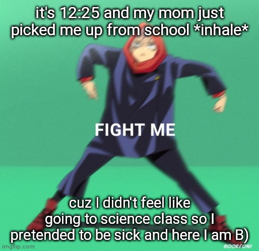 went to the health room and everything B)))) | it's 12:25 and my mom just picked me up from school *inhale*; cuz I didn't feel like going to science class so I pretended to be sick and here I am B) | image tagged in fight me | made w/ Imgflip meme maker