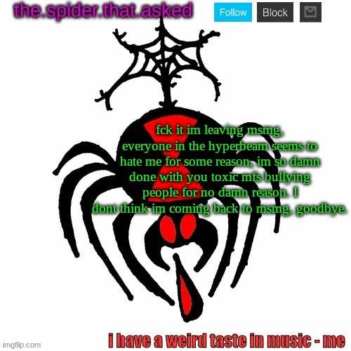 why are you all like this. what did i do to you all. im leavin | fck it im leaving msmg, everyone in the hyperbeam seems to hate me for some reason, im so damn done with you toxic mfs bullying people for no damn reason. I dont think im coming back to msmg, goodbye. | image tagged in the spider that asked | made w/ Imgflip meme maker